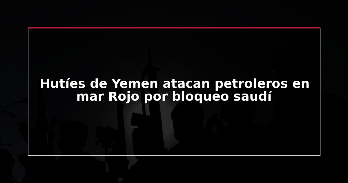 Hutíes de Yemen atacan petroleros en mar Rojo por bloqueo saudí