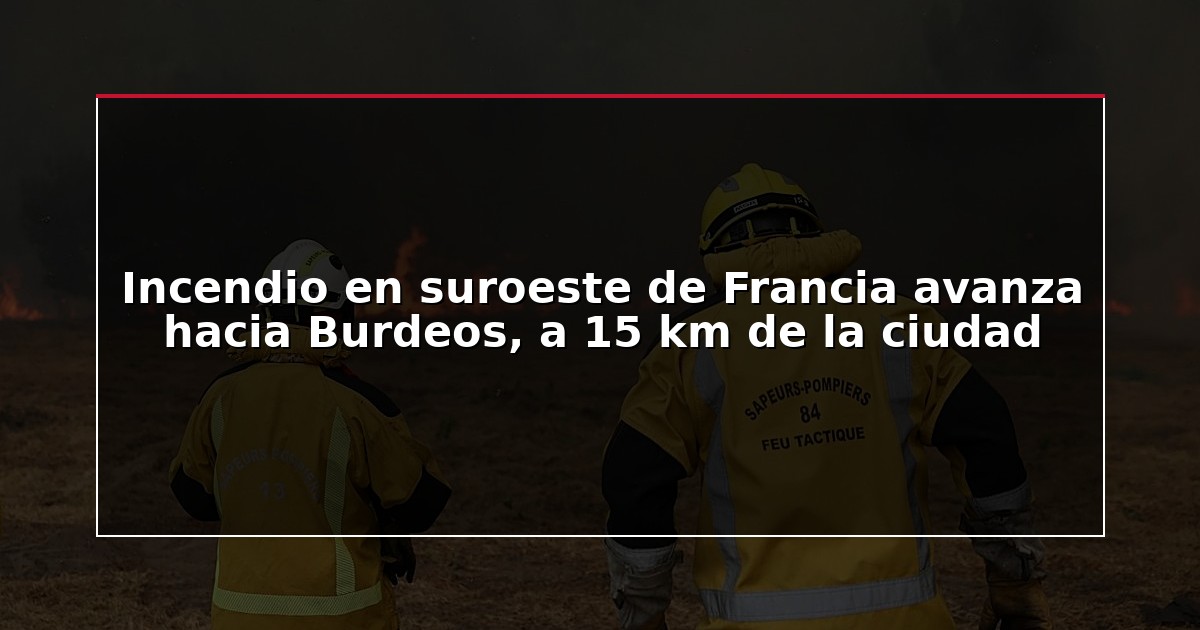 Incendio en suroeste de Francia avanza hacia Burdeos, a 15 km de la ciudad