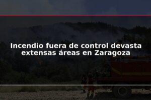 Incendio fuera de control devasta extensas áreas en Zaragoza