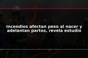 Incendios afectan peso al nacer y adelantan partos, revela estudio
