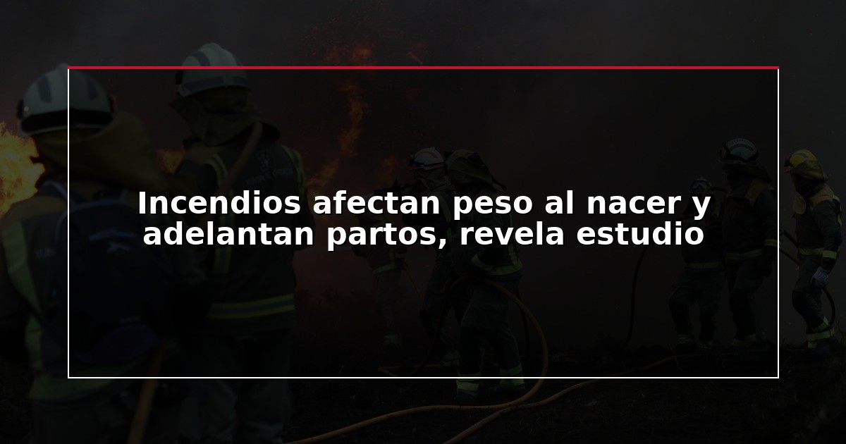 Incendios afectan peso al nacer y adelantan partos, revela estudio