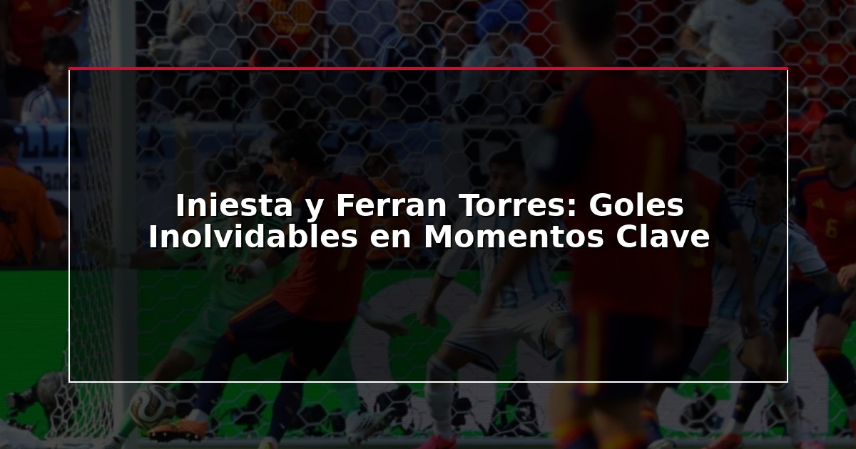 Iniesta y Ferran Torres: Goles Inolvidables en Momentos Clave