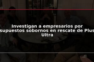 Investigan a empresarios por supuestos sobornos en rescate de Plus Ultra