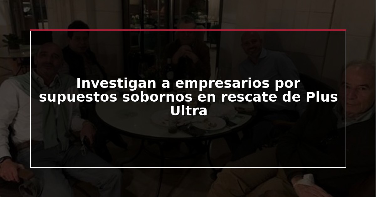 Investigan a empresarios por supuestos sobornos en rescate de Plus Ultra