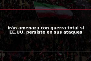 Irán amenaza con guerra total si EE.UU. persiste en sus ataques
