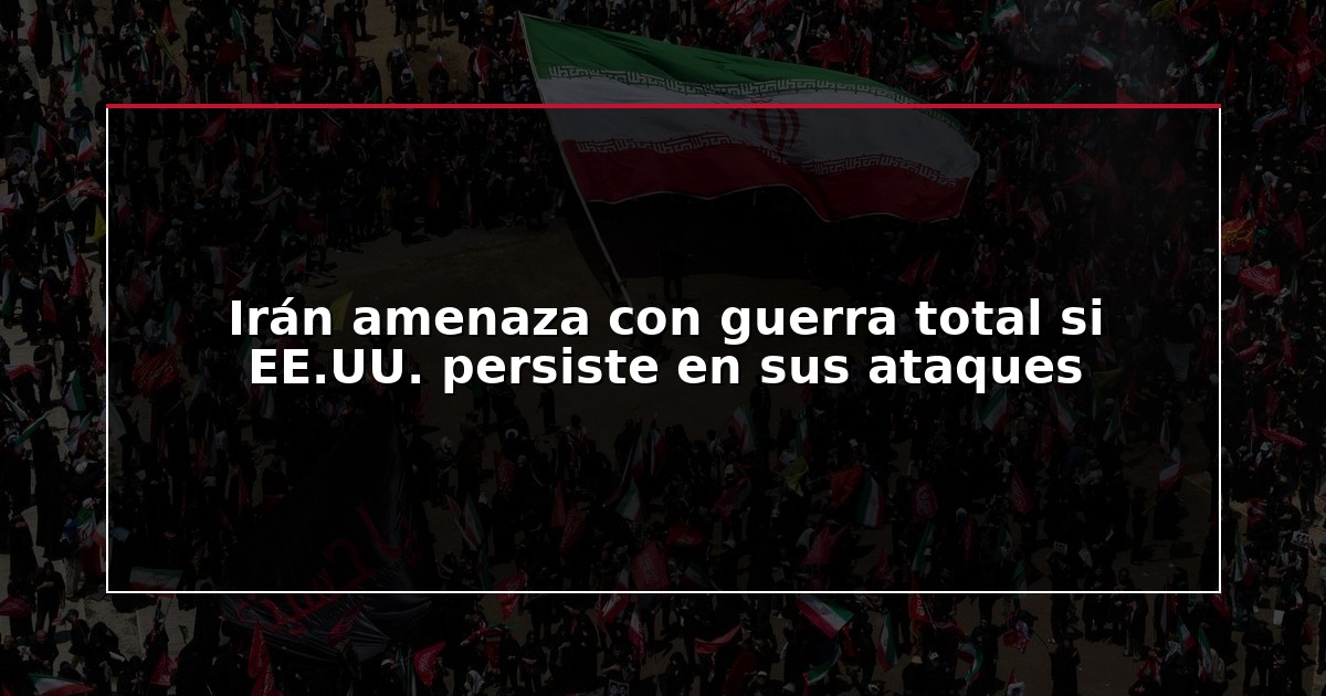 Irán amenaza con guerra total si EE.UU. persiste en sus ataques