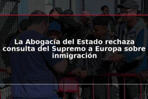 La Abogacía del Estado rechaza consulta del Supremo a Europa sobre inmigración
