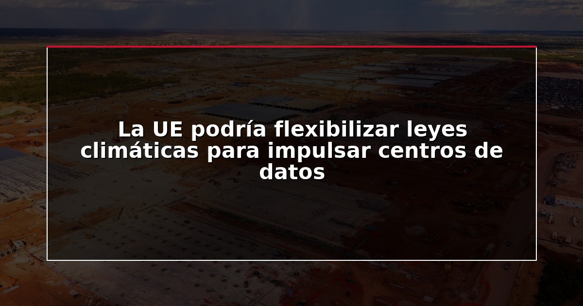 La UE podría flexibilizar leyes climáticas para impulsar centros de datos