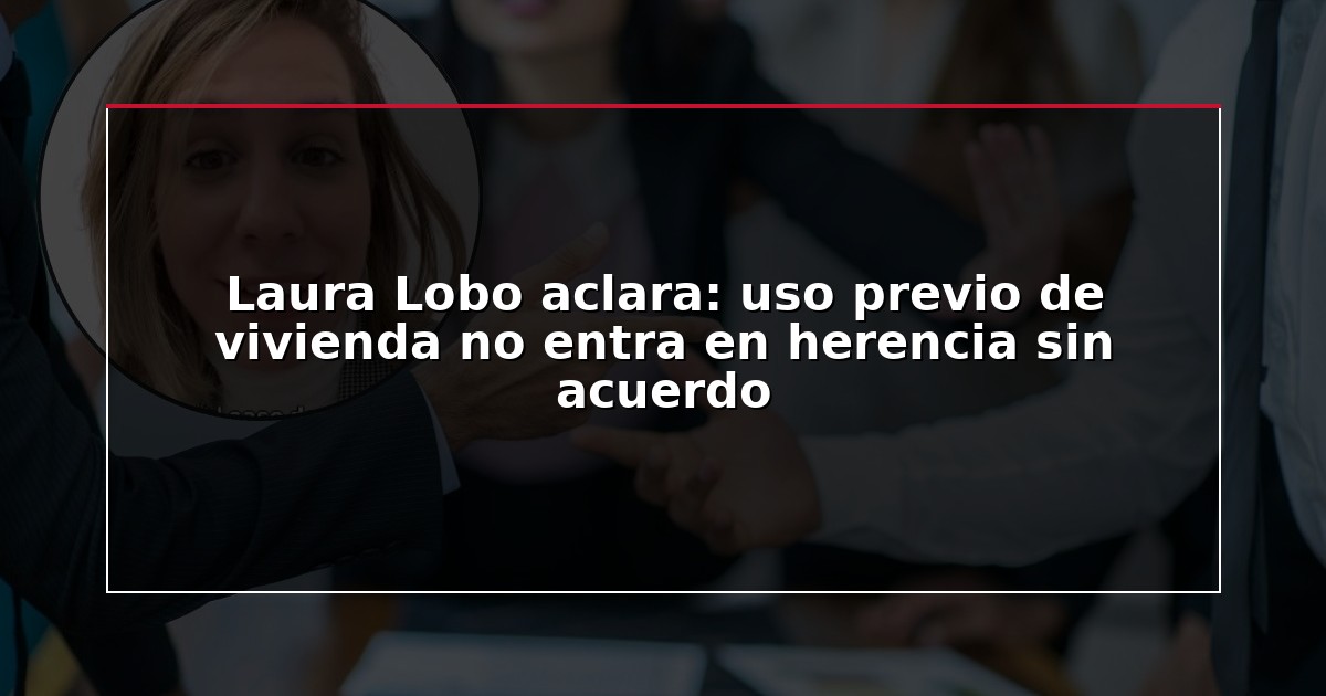 Laura Lobo aclara: uso previo de vivienda no entra en herencia sin acuerdo