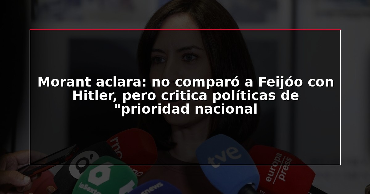 Morant aclara: no comparó a Feijóo con Hitler, pero critica políticas de “prioridad nacional