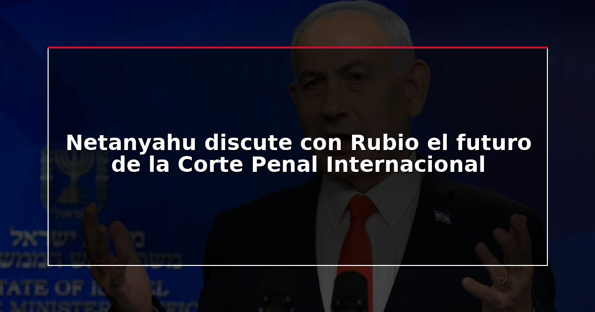 Netanyahu discute con Rubio el futuro de la Corte Penal Internacional