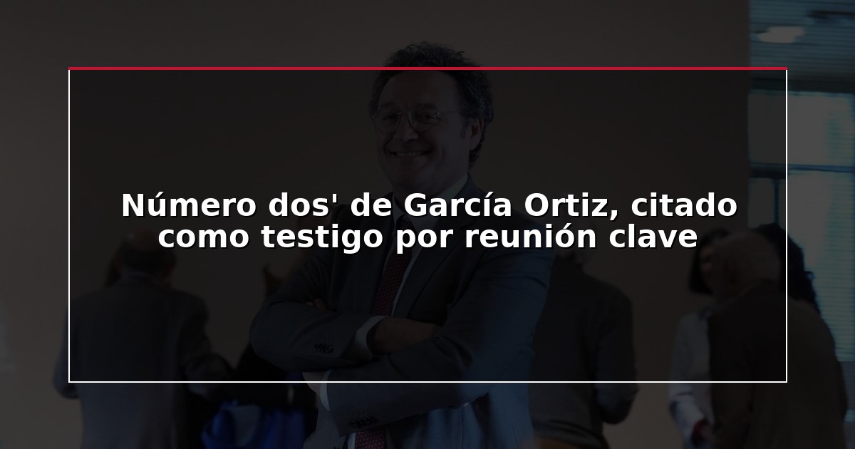 Número dos’ de García Ortiz, citado como testigo por reunión clave