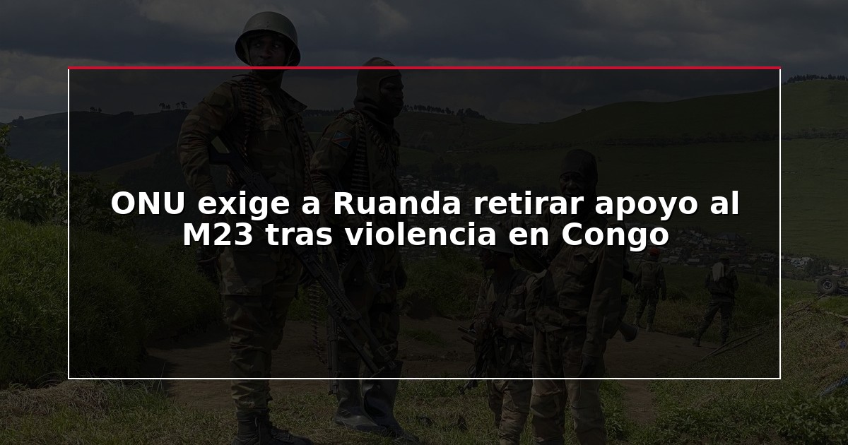 ONU exige a Ruanda retirar apoyo al M23 tras violencia en Congo