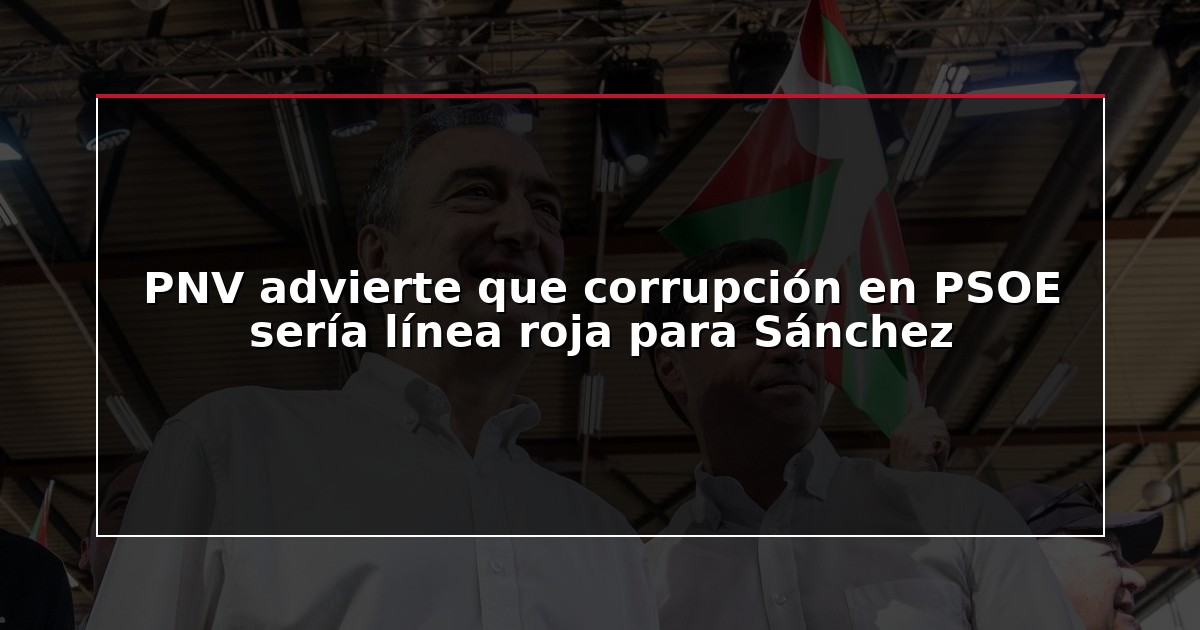 PNV advierte que corrupción en PSOE sería línea roja para Sánchez