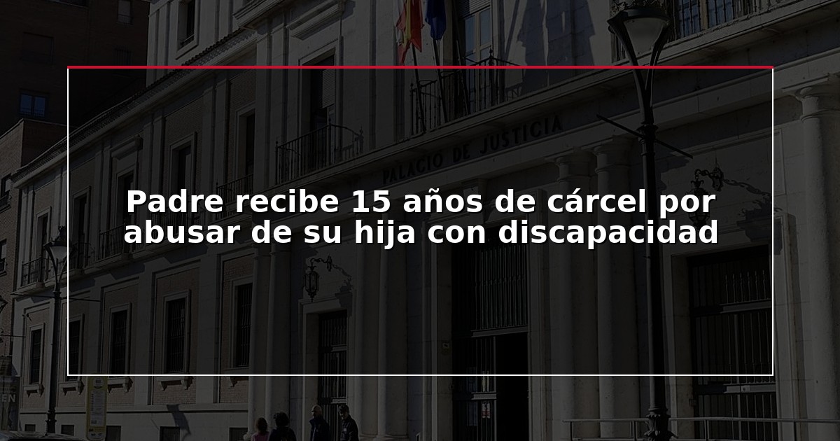 Padre recibe 15 años de cárcel por abusar de su hija con discapacidad