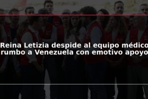Reina Letizia despide al equipo médico rumbo a Venezuela con emotivo apoyo