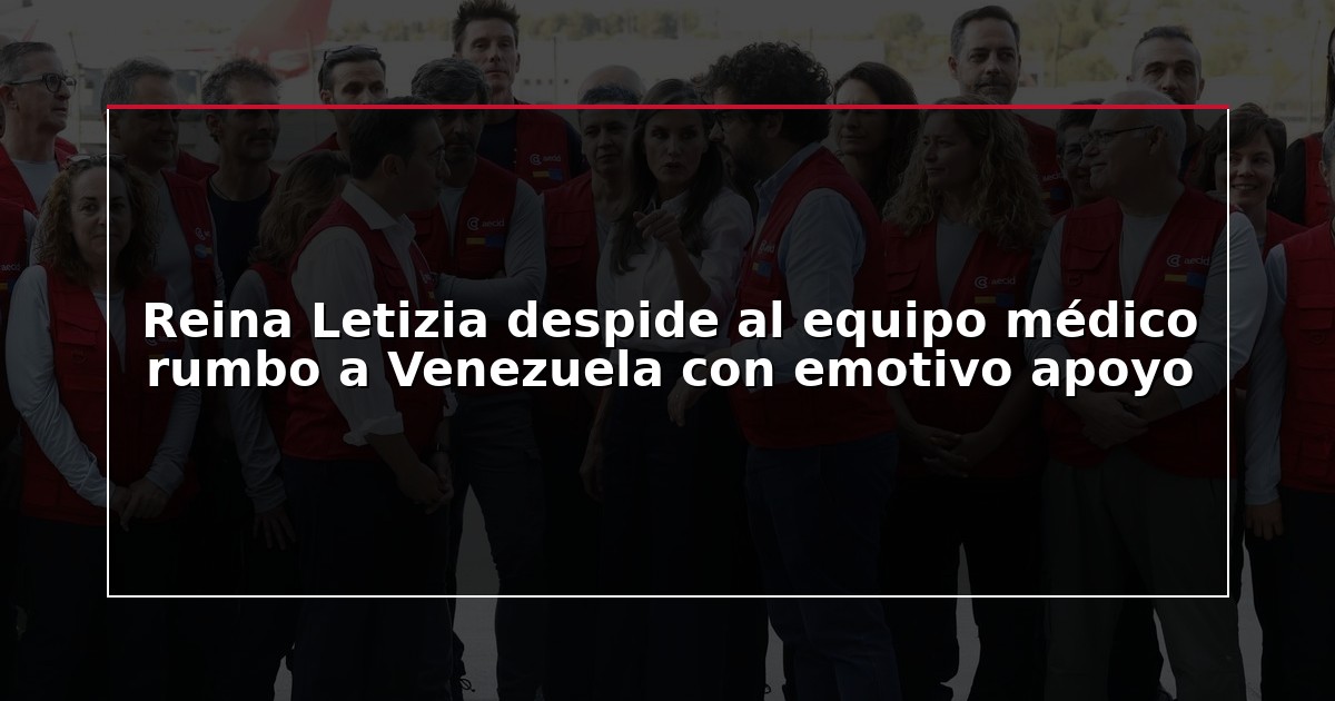 Reina Letizia despide al equipo médico rumbo a Venezuela con emotivo apoyo
