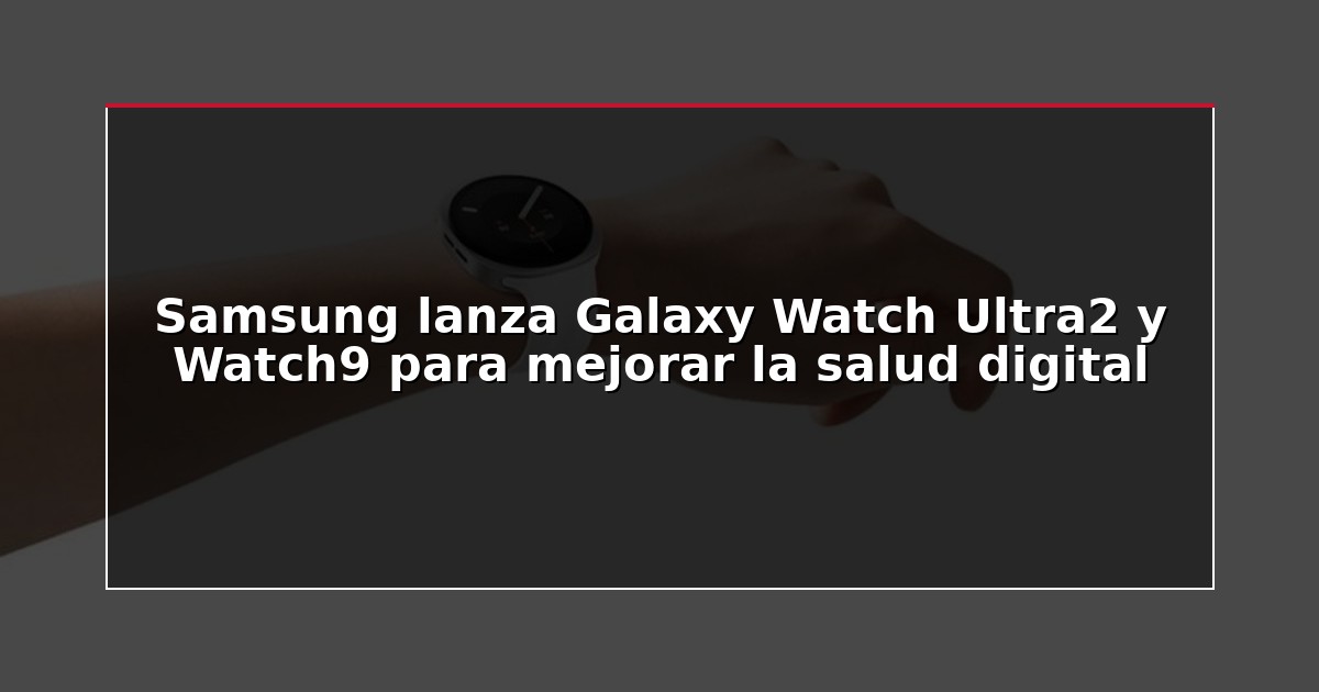 Samsung lanza Galaxy Watch Ultra2 y Watch9 para mejorar la salud digital