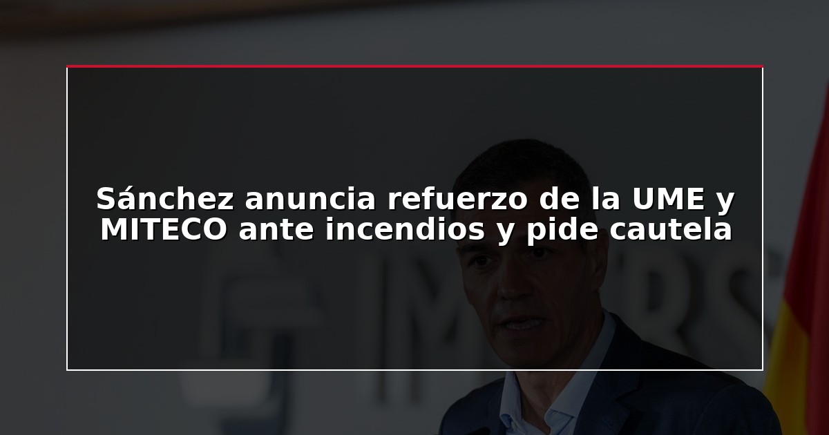 Sánchez anuncia refuerzo de la UME y MITECO ante incendios y pide cautela