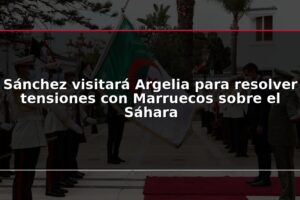 Sánchez visitará Argelia para resolver tensiones con Marruecos sobre el Sáhara