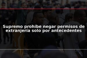 Supremo prohíbe negar permisos de extranjería solo por antecedentes