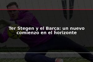 Ter Stegen y el Barça: un nuevo comienzo en el horizonte