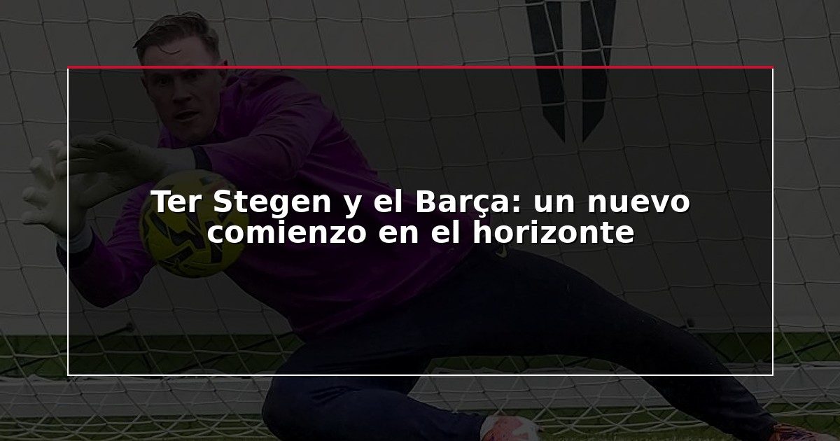 Ter Stegen y el Barça: un nuevo comienzo en el horizonte