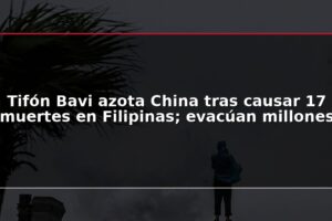 Tifón Bavi azota China tras causar 17 muertes en Filipinas; evacúan millones