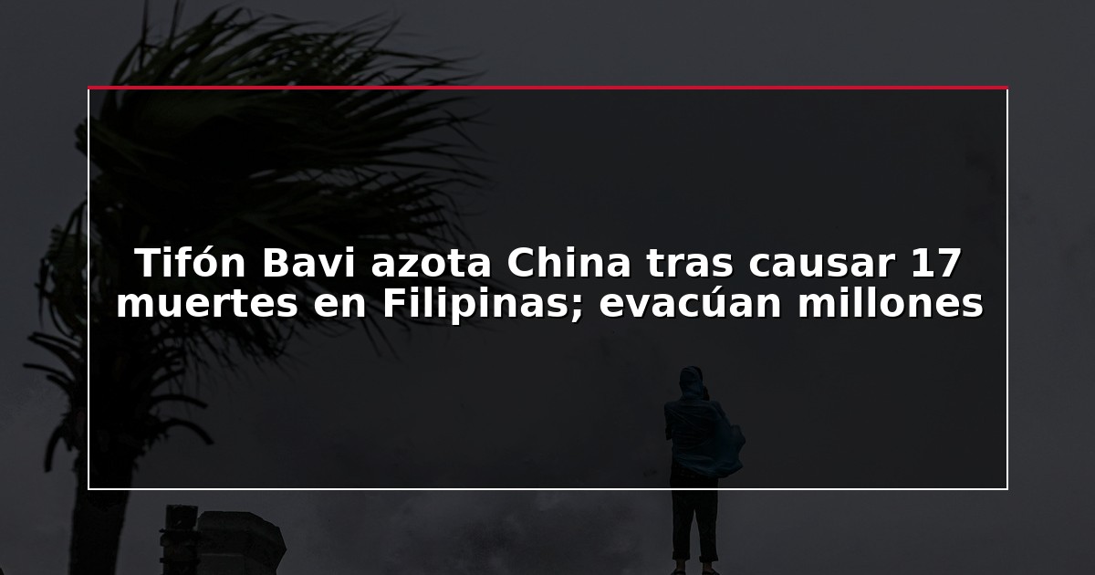 Tifón Bavi azota China tras causar 17 muertes en Filipinas; evacúan millones