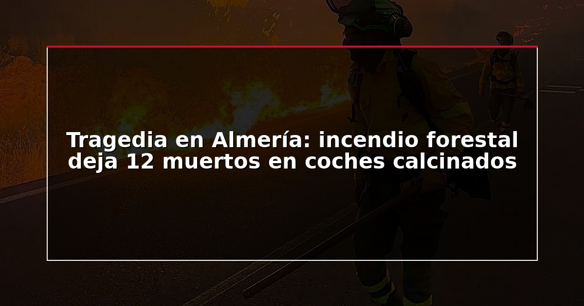 Tragedia en Almería: incendio forestal deja 12 muertos en coches calcinados