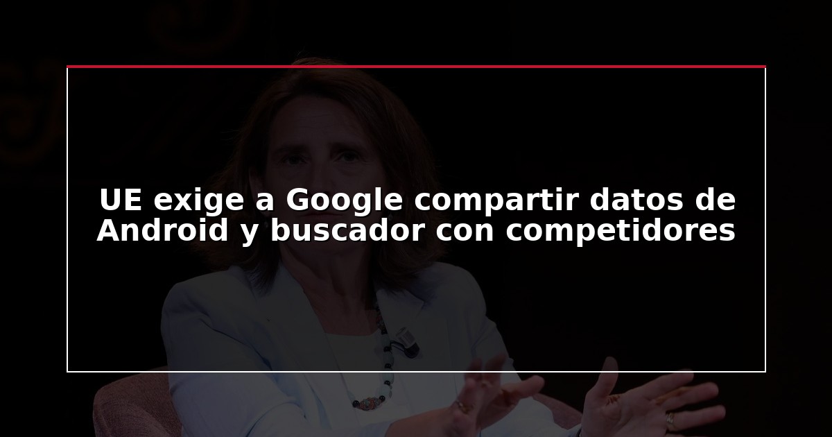 UE exige a Google compartir datos de Android y buscador con competidores