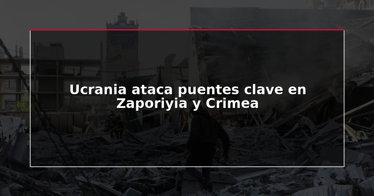 Ucrania ataca puentes clave en Zaporiyia y Crimea
