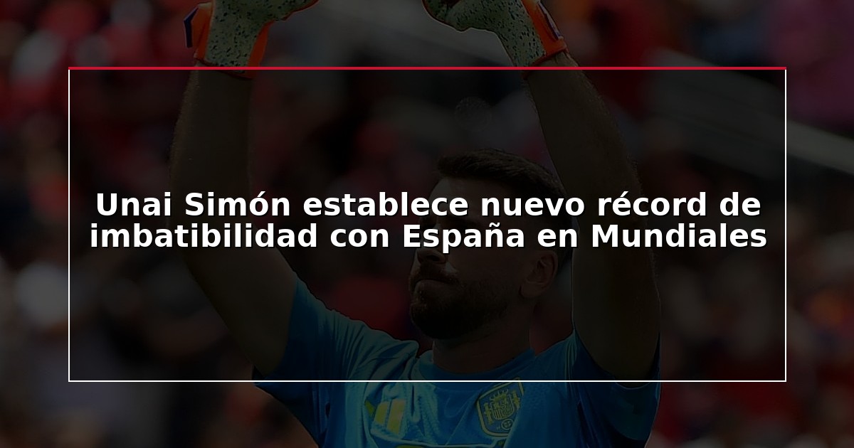 Unai Simón establece nuevo récord de imbatibilidad con España en Mundiales