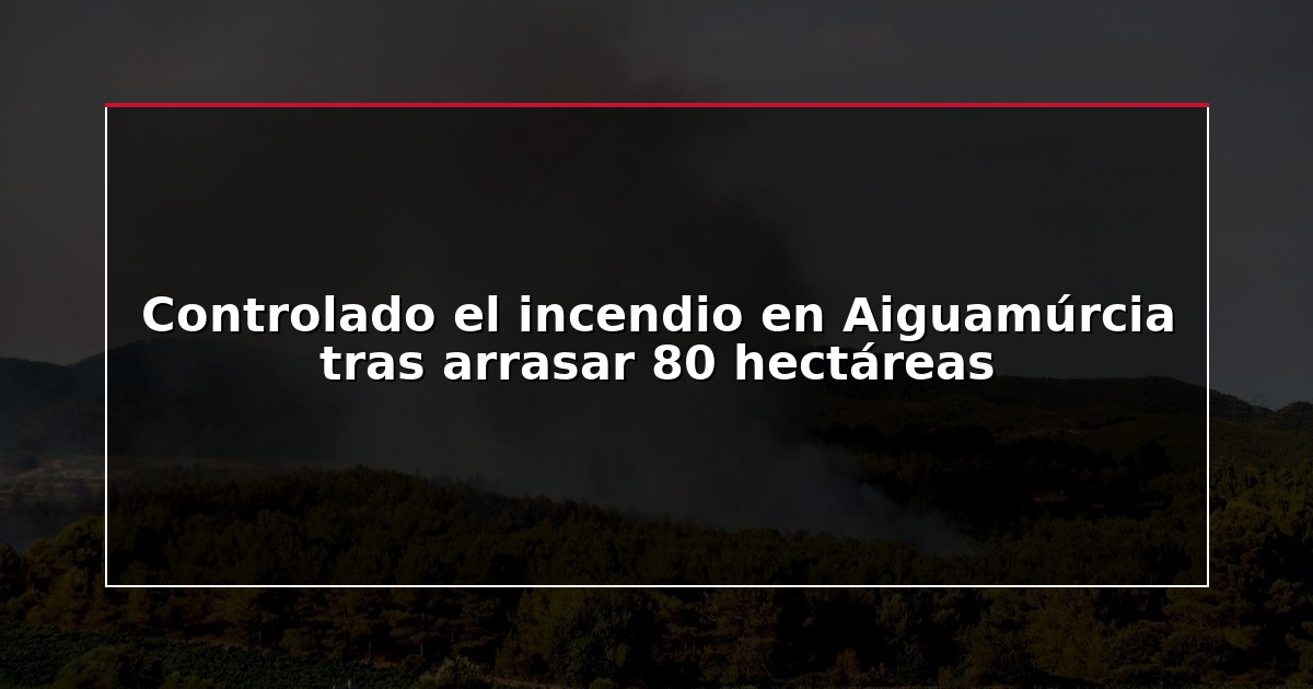 Controlado el incendio en Aiguamúrcia tras arrasar 80 hectáreas