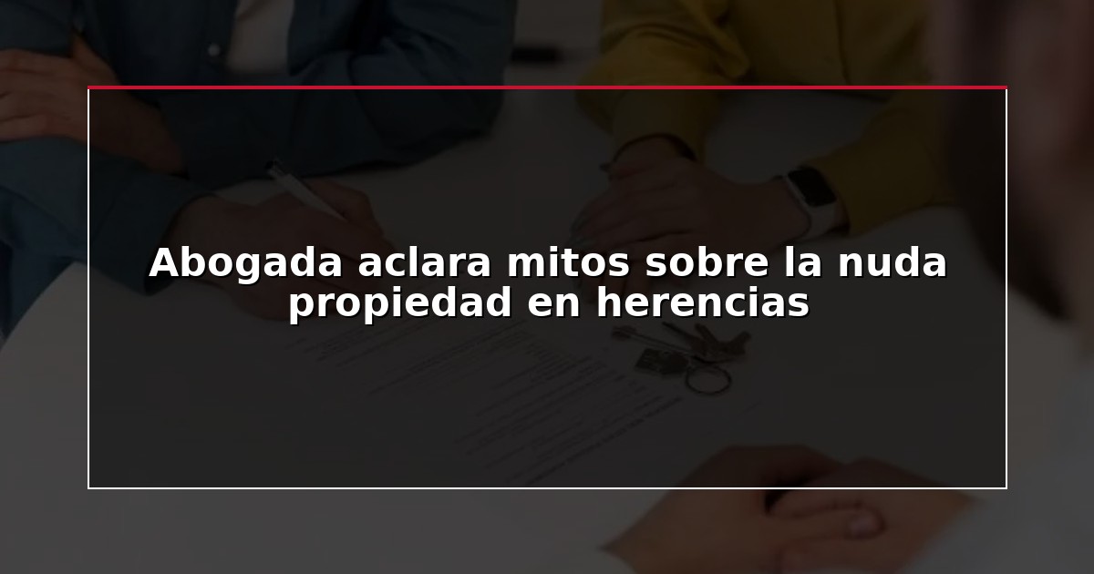 Abogada aclara mitos sobre la nuda propiedad en herencias