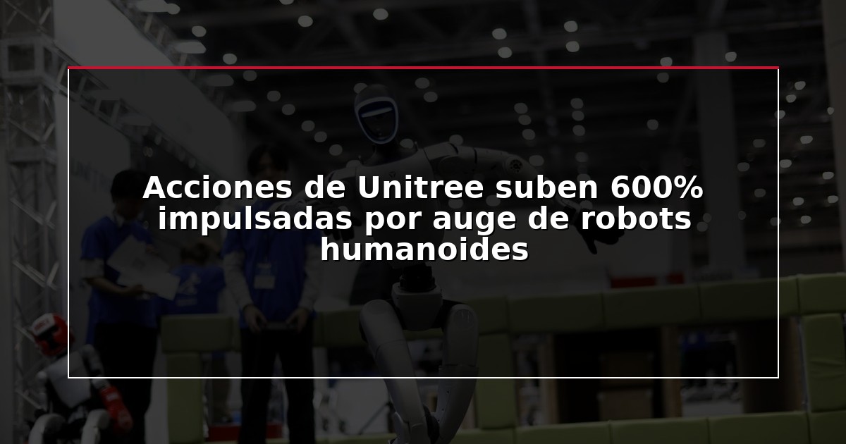 Acciones de Unitree suben 600% impulsadas por auge de robots humanoides