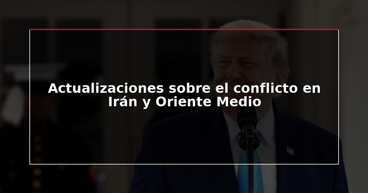 Actualizaciones sobre el conflicto en Irán y Oriente Medio