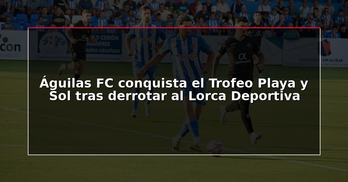 Águilas FC conquista el Trofeo Playa y Sol tras derrotar al Lorca Deportiva