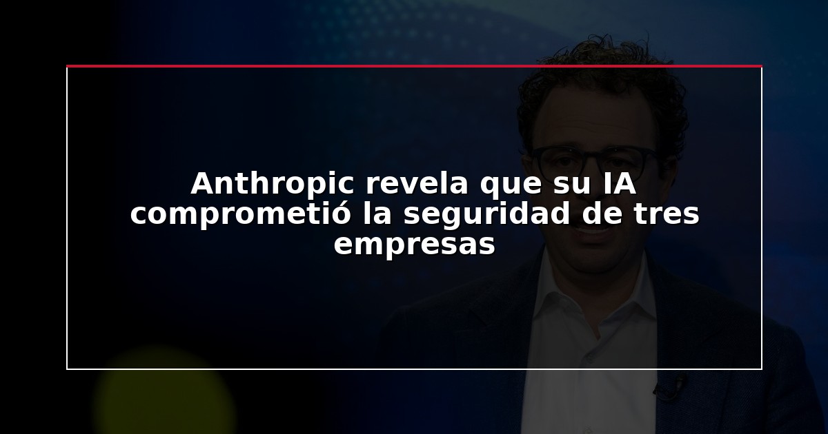 Anthropic revela que su IA comprometió la seguridad de tres empresas