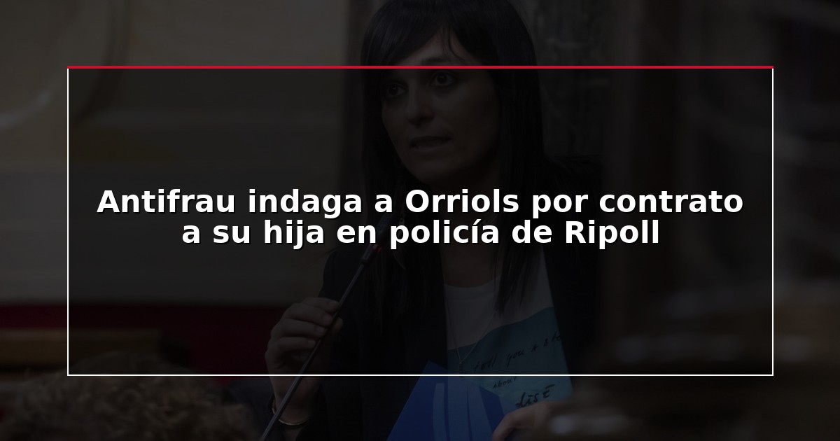 Antifrau indaga a Orriols por contrato a su hija en policía de Ripoll