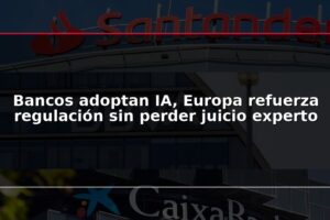 Bancos adoptan IA, Europa refuerza regulación sin perder juicio experto