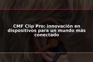 CMF Clip Pro: innovación en dispositivos para un mundo más conectado