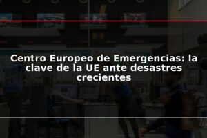 Centro Europeo de Emergencias: la clave de la UE ante desastres crecientes