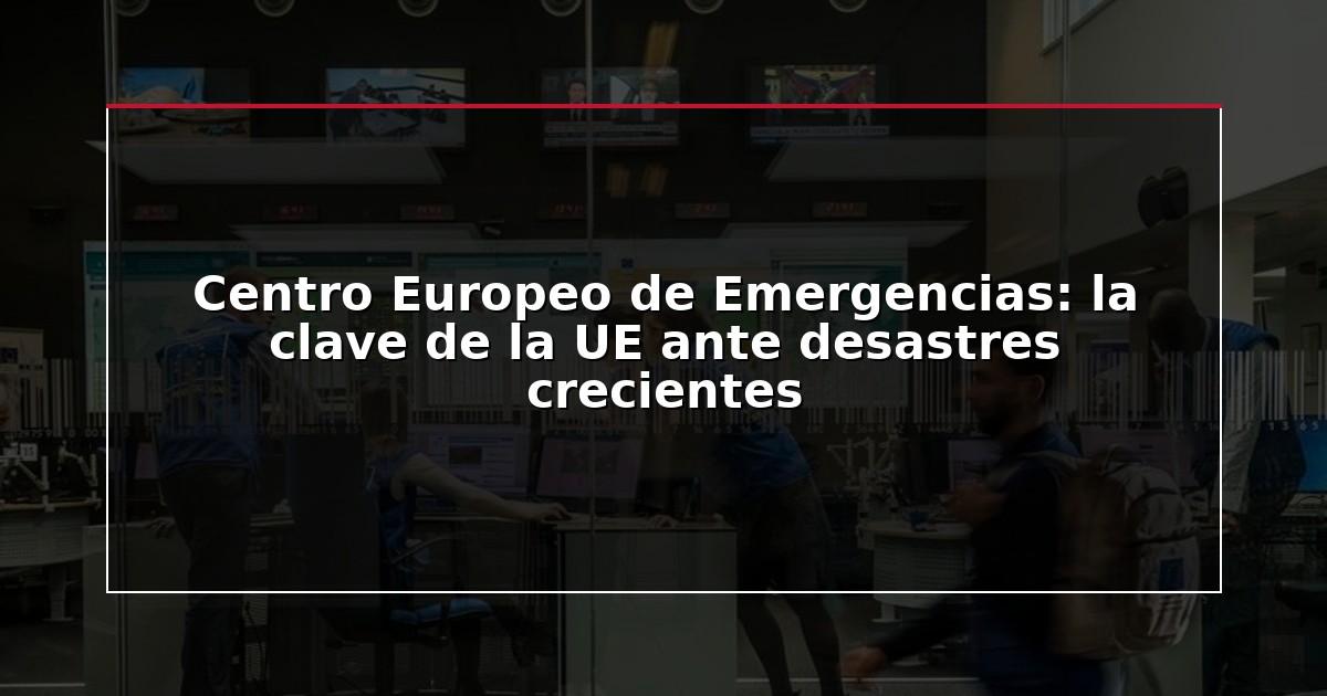 Centro Europeo de Emergencias: la clave de la UE ante desastres crecientes