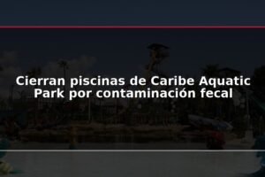 Cierran piscinas de Caribe Aquatic Park por contaminación fecal
