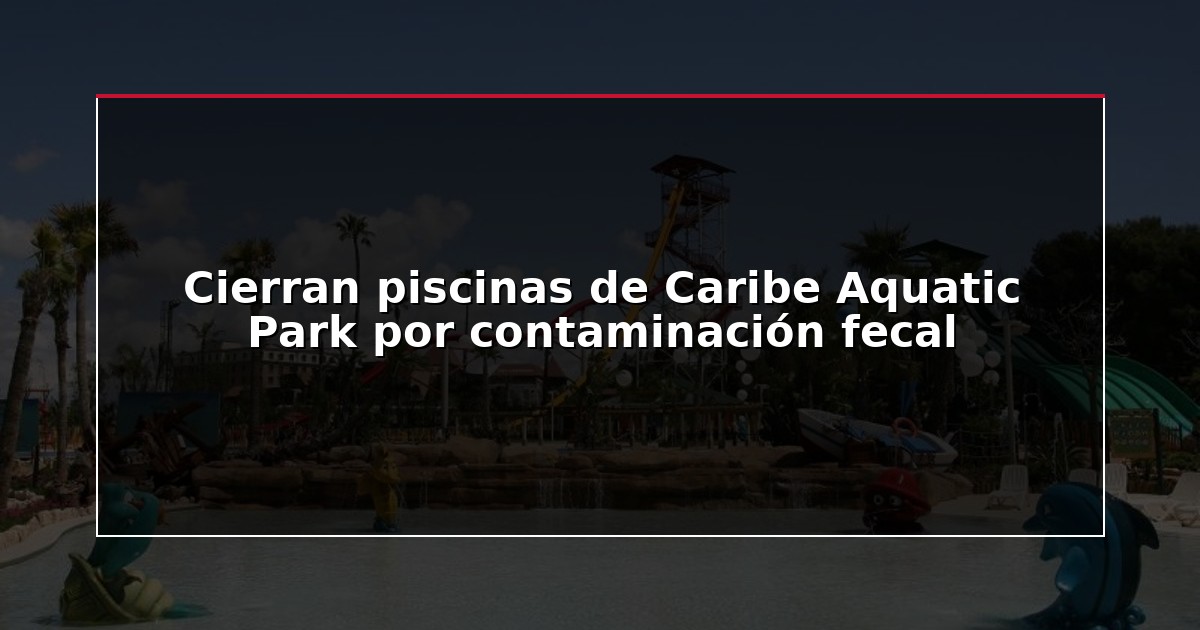 Cierran piscinas de Caribe Aquatic Park por contaminación fecal