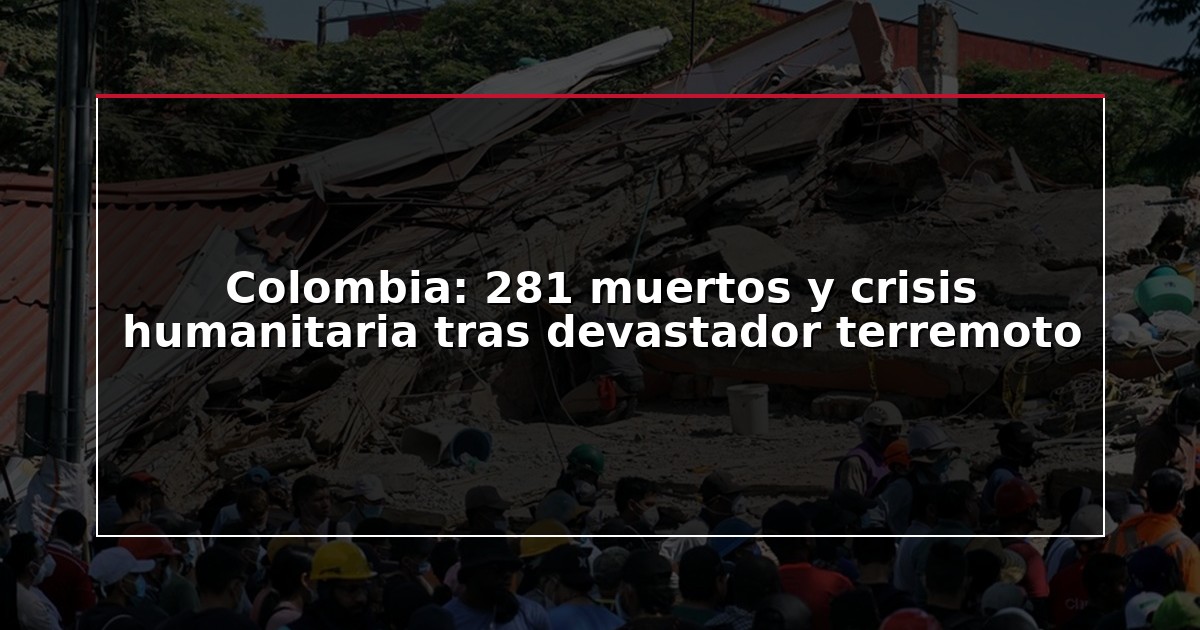 Colombia: 281 muertos y crisis humanitaria tras devastador terremoto