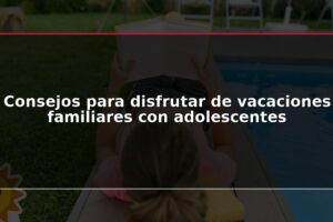 Consejos para disfrutar de vacaciones familiares con adolescentes