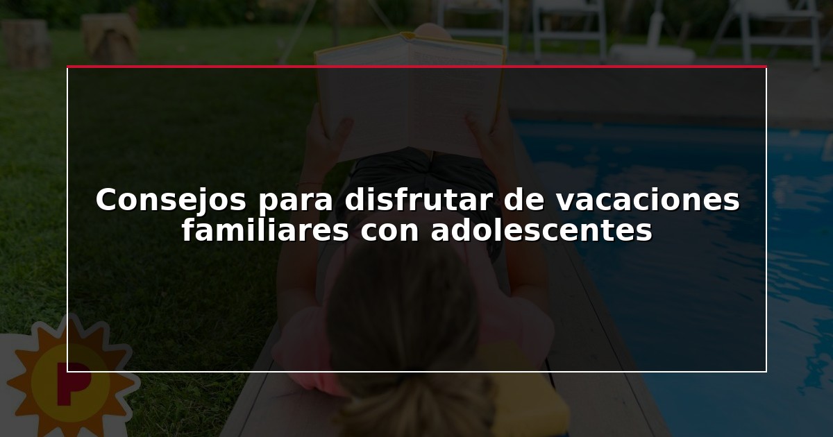 Consejos para disfrutar de vacaciones familiares con adolescentes