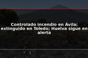 Controlado incendio en Ávila; extinguido en Toledo; Huelva sigue en alerta
